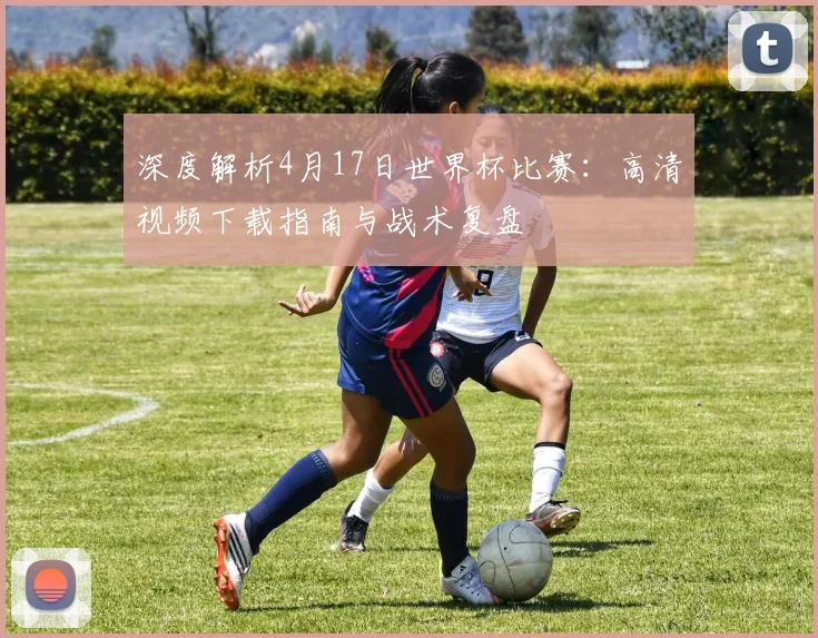 深度解析4月17日世界杯比赛:高清视频下载指南与战术复盘