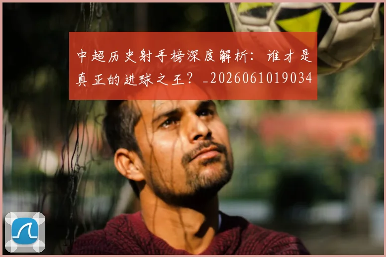 中超历史射手榜深度解析:谁才是真正的进球之王?_20260610190347