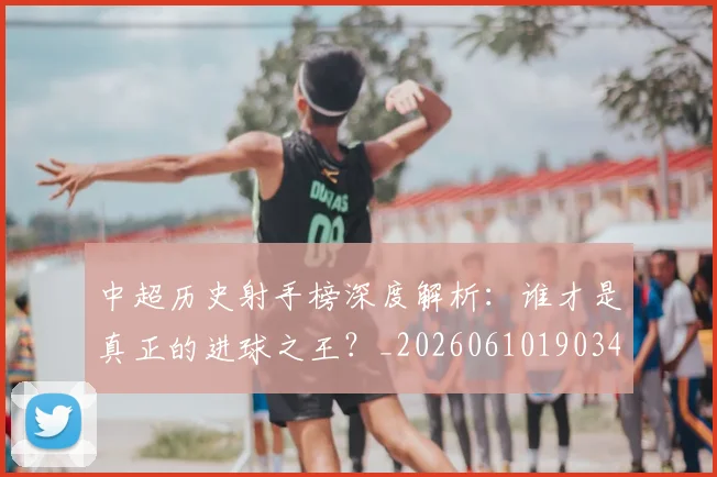 中超历史射手榜深度解析：谁才是真正的进球之王？_20260610190347