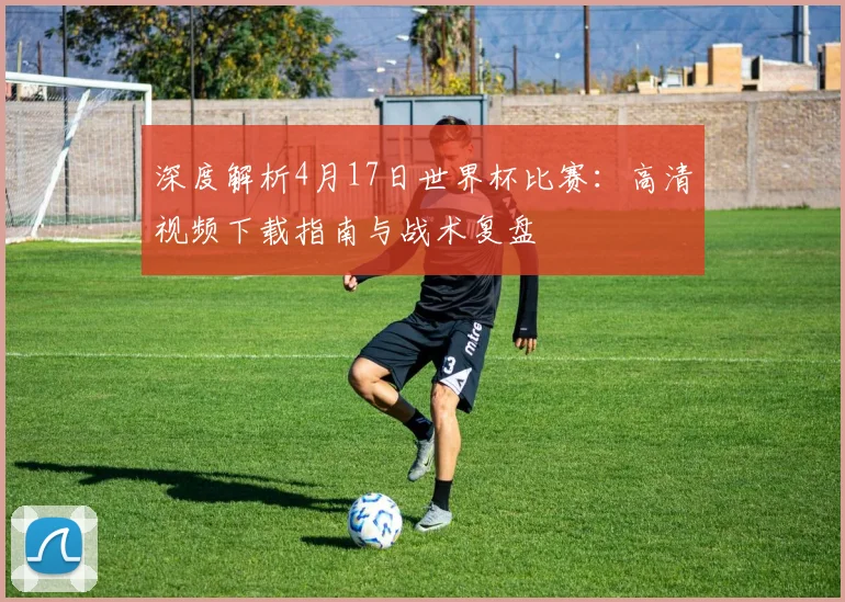 深度解析4月17日世界杯比赛：高清视频下载指南与战术复盘