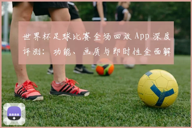 世界杯足球比赛全场回放 App 深度评测:功能、画质与即时性全面解析
