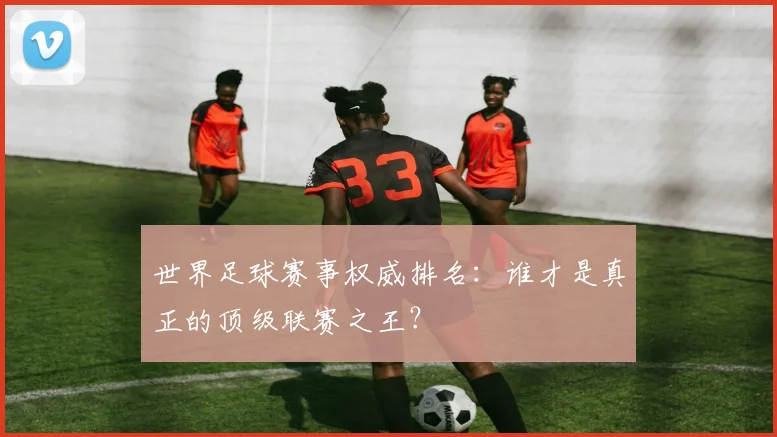 世界足球赛事权威排名：谁才是真正的顶级联赛之王？