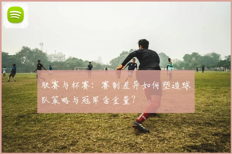 联赛与杯赛：赛制差异如何塑造球队策略与冠军含金量？