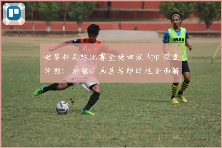 世界杯足球比赛全场回放 App 深度评测：功能、画质与即时性全面解析